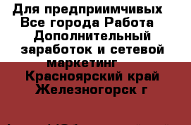 Для предприимчивых - Все города Работа » Дополнительный заработок и сетевой маркетинг   . Красноярский край,Железногорск г.